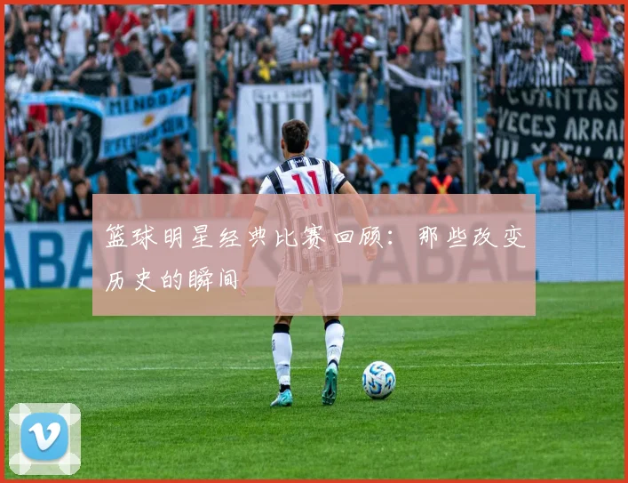 篮球明星经典比赛回顾：那些改变历史的瞬间