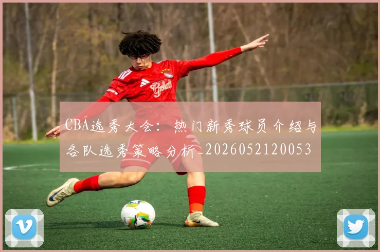 CBA选秀大会：热门新秀球员介绍与各队选秀策略分析_20260521200531_20260702041030