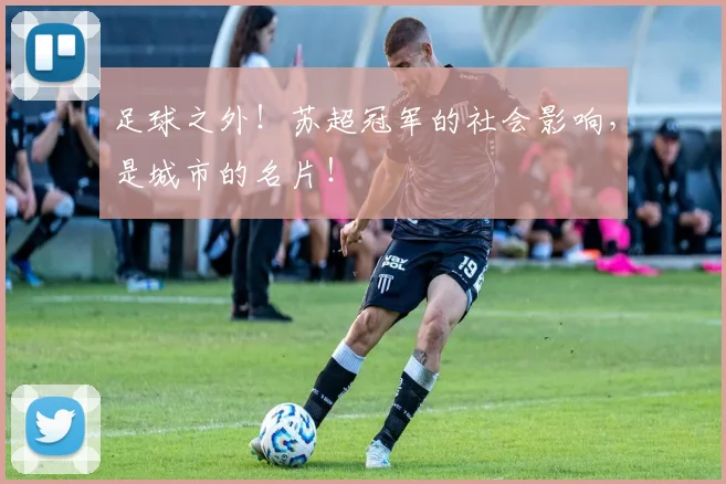 足球之外！苏超冠军的社会影响，是城市的名片！
