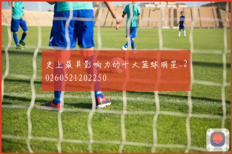 史上最具影响力的十大篮球明星_20260521202250