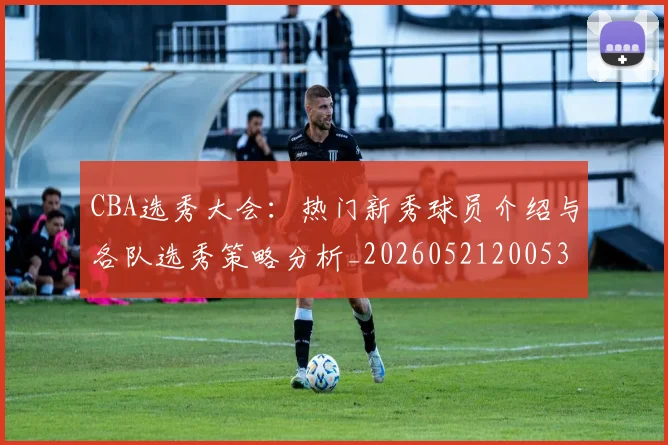 CBA选秀大会：热门新秀球员介绍与各队选秀策略分析_20260521200531_20260702041030