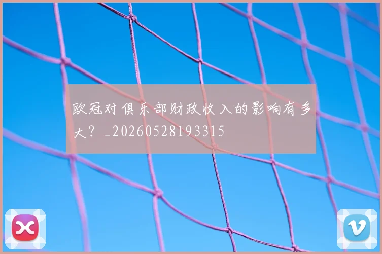 欧冠对俱乐部财政收入的影响有多大？_20260528193315