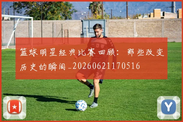 篮球明星经典比赛回顾：那些改变历史的瞬间_20260621170516