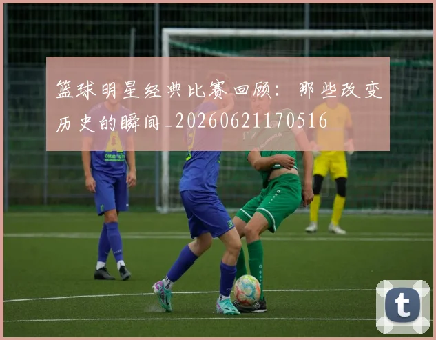 篮球明星经典比赛回顾：那些改变历史的瞬间_20260621170516
