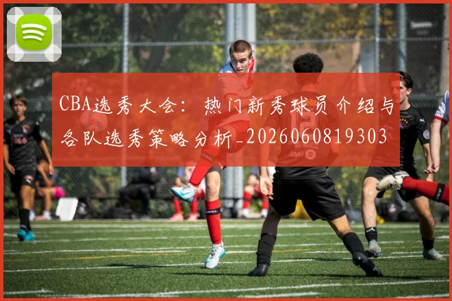 CBA选秀大会：热门新秀球员介绍与各队选秀策略分析_20260608193038