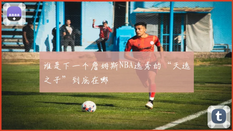 谁是下一个詹姆斯NBA选秀的“天选之子”到底在哪