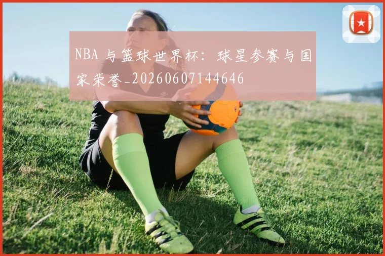 NBA 与篮球世界杯：球星参赛与国家荣誉_20260607144646
